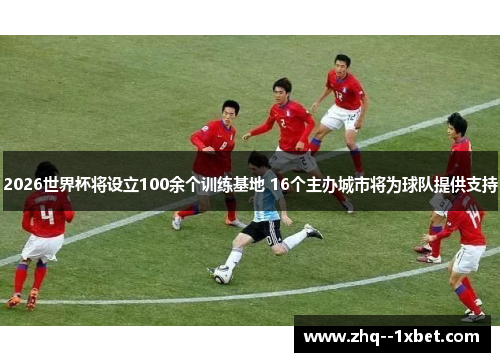 2026世界杯将设立100余个训练基地 16个主办城市将为球队提供支持