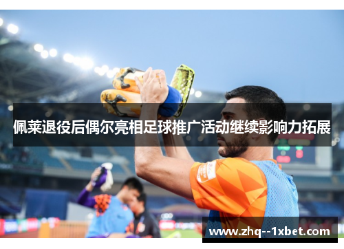 佩莱退役后偶尔亮相足球推广活动继续影响力拓展